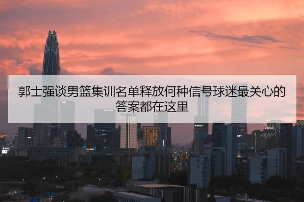 郭士强谈男篮集训名单释放何种信号球迷最关心的答案都在这里 | kaiyun